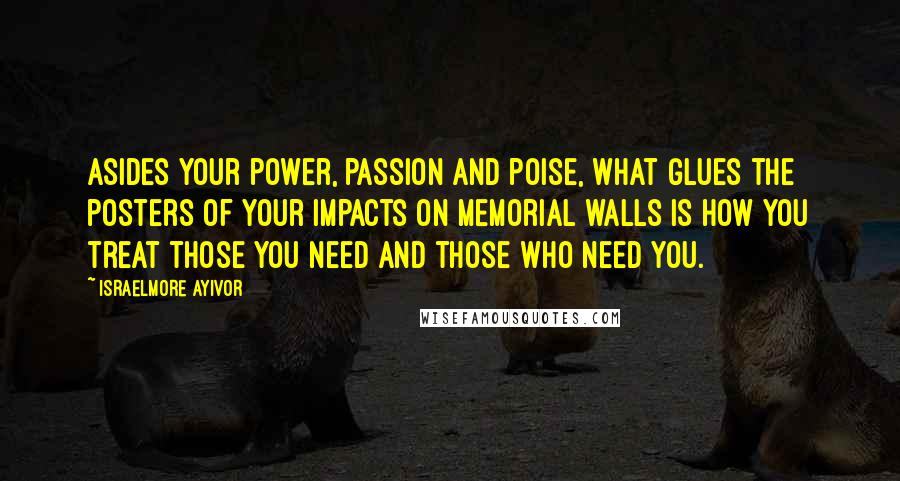 Israelmore Ayivor Quotes: Asides your power, passion and poise, what glues the posters of your impacts on memorial walls is how you treat those you need and those who need you.