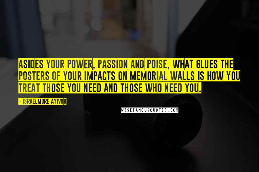 Israelmore Ayivor Quotes: Asides your power, passion and poise, what glues the posters of your impacts on memorial walls is how you treat those you need and those who need you.