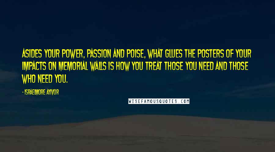 Israelmore Ayivor Quotes: Asides your power, passion and poise, what glues the posters of your impacts on memorial walls is how you treat those you need and those who need you.