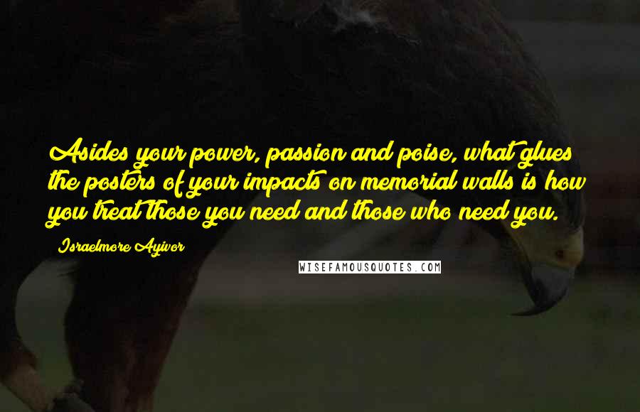 Israelmore Ayivor Quotes: Asides your power, passion and poise, what glues the posters of your impacts on memorial walls is how you treat those you need and those who need you.