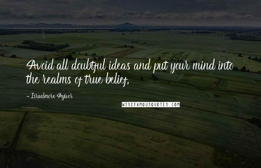 Israelmore Ayivor Quotes: Avoid all doubtful ideas and put your mind into the realms of true belief.