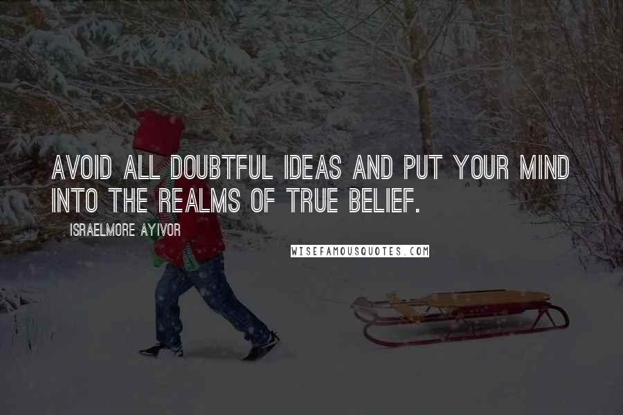 Israelmore Ayivor Quotes: Avoid all doubtful ideas and put your mind into the realms of true belief.