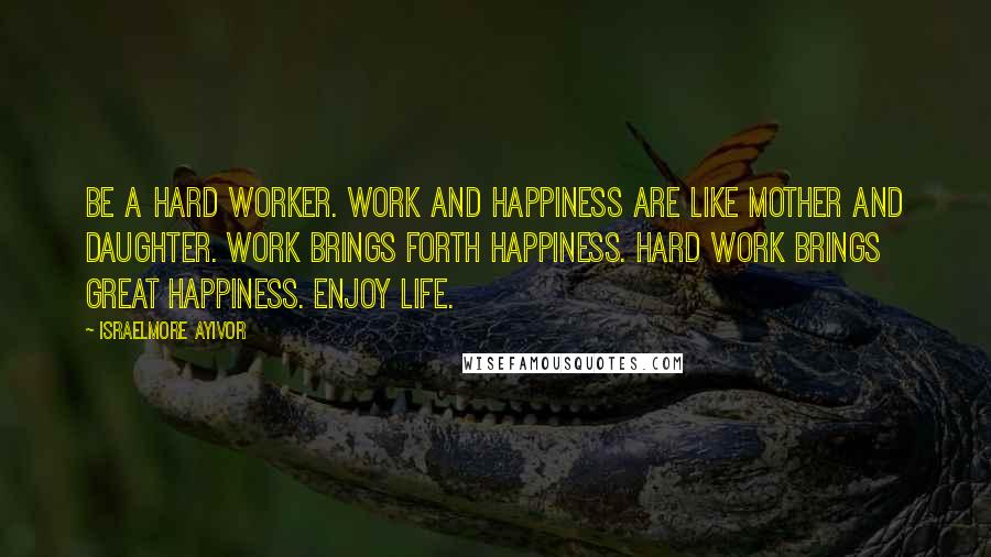 Israelmore Ayivor Quotes: Be a hard worker. Work and happiness are like mother and daughter. Work brings forth happiness. Hard work brings great happiness. Enjoy life.