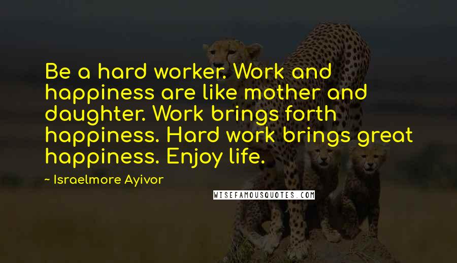 Israelmore Ayivor Quotes: Be a hard worker. Work and happiness are like mother and daughter. Work brings forth happiness. Hard work brings great happiness. Enjoy life.