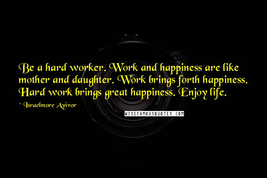 Israelmore Ayivor Quotes: Be a hard worker. Work and happiness are like mother and daughter. Work brings forth happiness. Hard work brings great happiness. Enjoy life.