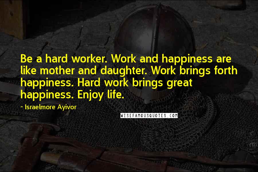 Israelmore Ayivor Quotes: Be a hard worker. Work and happiness are like mother and daughter. Work brings forth happiness. Hard work brings great happiness. Enjoy life.