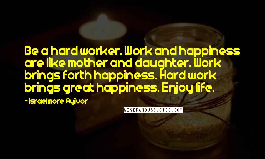 Israelmore Ayivor Quotes: Be a hard worker. Work and happiness are like mother and daughter. Work brings forth happiness. Hard work brings great happiness. Enjoy life.