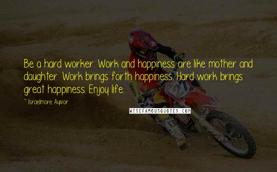 Israelmore Ayivor Quotes: Be a hard worker. Work and happiness are like mother and daughter. Work brings forth happiness. Hard work brings great happiness. Enjoy life.