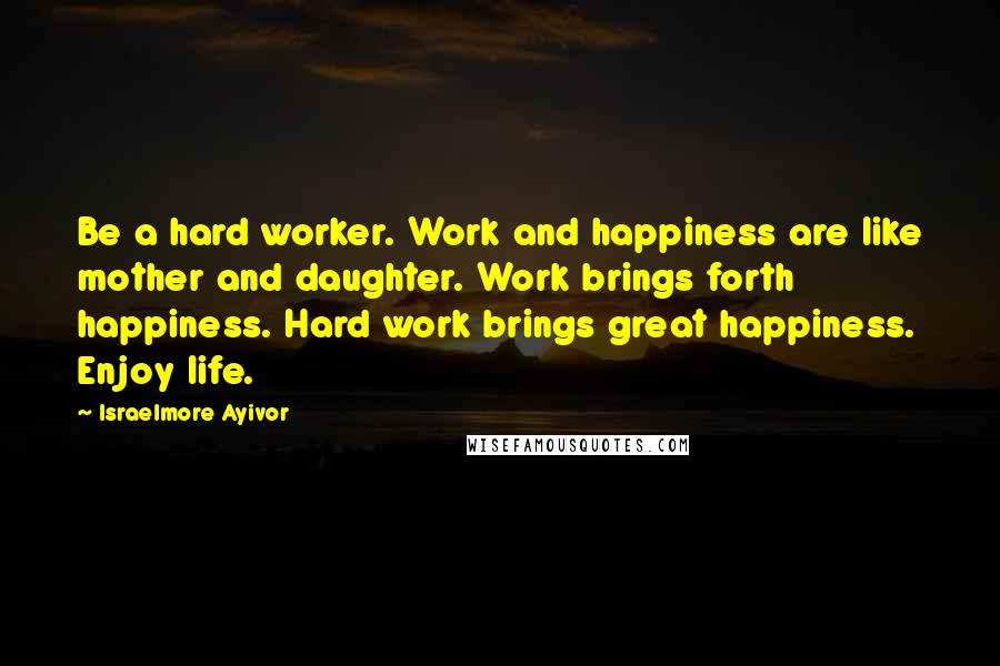 Israelmore Ayivor Quotes: Be a hard worker. Work and happiness are like mother and daughter. Work brings forth happiness. Hard work brings great happiness. Enjoy life.