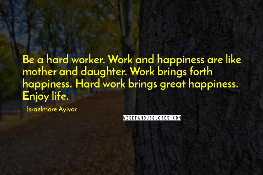 Israelmore Ayivor Quotes: Be a hard worker. Work and happiness are like mother and daughter. Work brings forth happiness. Hard work brings great happiness. Enjoy life.