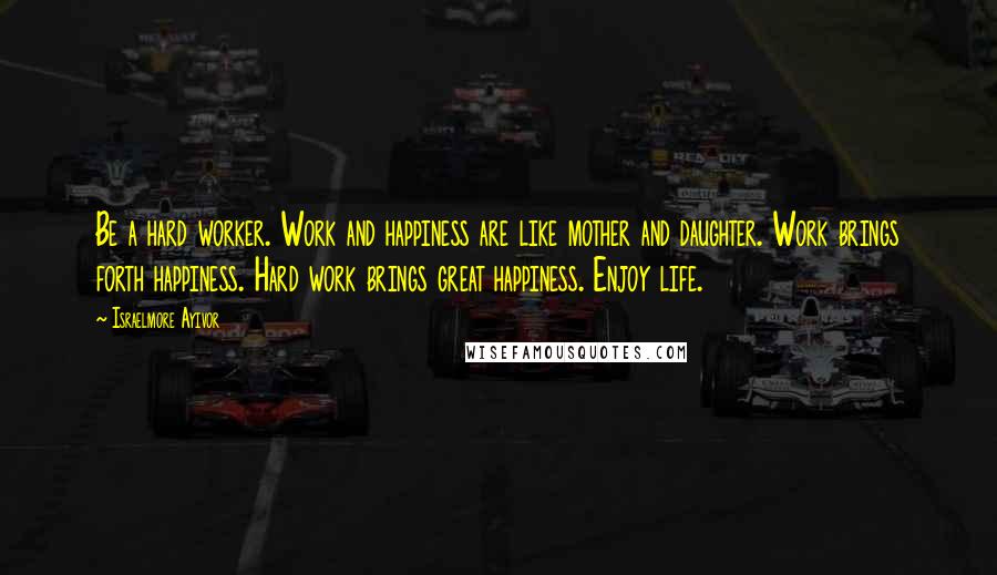 Israelmore Ayivor Quotes: Be a hard worker. Work and happiness are like mother and daughter. Work brings forth happiness. Hard work brings great happiness. Enjoy life.