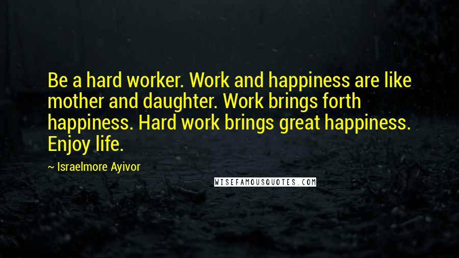 Israelmore Ayivor Quotes: Be a hard worker. Work and happiness are like mother and daughter. Work brings forth happiness. Hard work brings great happiness. Enjoy life.