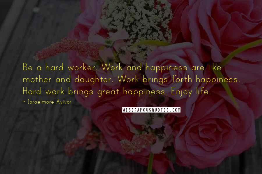 Israelmore Ayivor Quotes: Be a hard worker. Work and happiness are like mother and daughter. Work brings forth happiness. Hard work brings great happiness. Enjoy life.