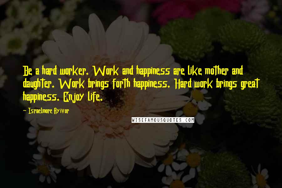 Israelmore Ayivor Quotes: Be a hard worker. Work and happiness are like mother and daughter. Work brings forth happiness. Hard work brings great happiness. Enjoy life.