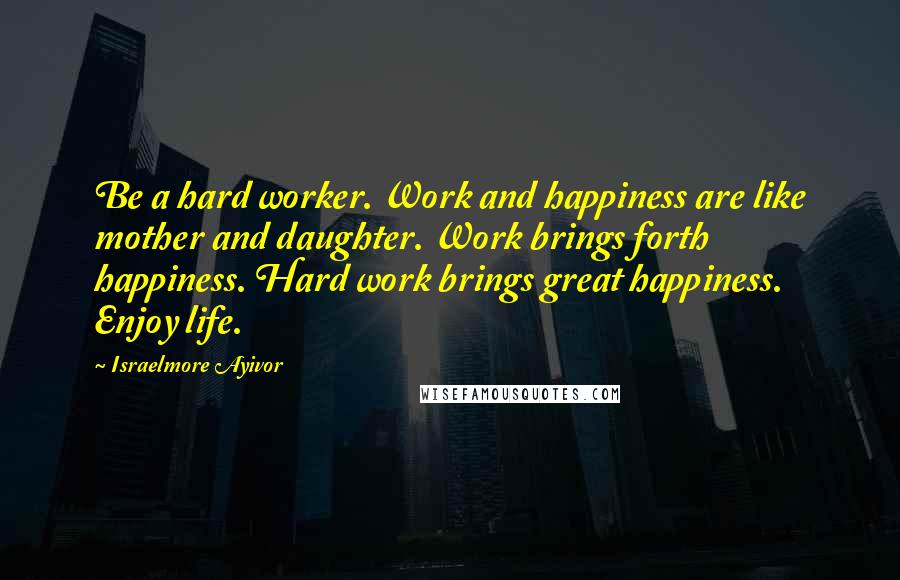 Israelmore Ayivor Quotes: Be a hard worker. Work and happiness are like mother and daughter. Work brings forth happiness. Hard work brings great happiness. Enjoy life.