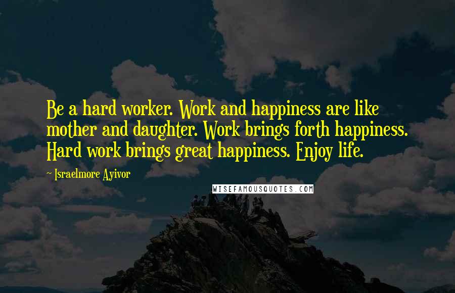 Israelmore Ayivor Quotes: Be a hard worker. Work and happiness are like mother and daughter. Work brings forth happiness. Hard work brings great happiness. Enjoy life.