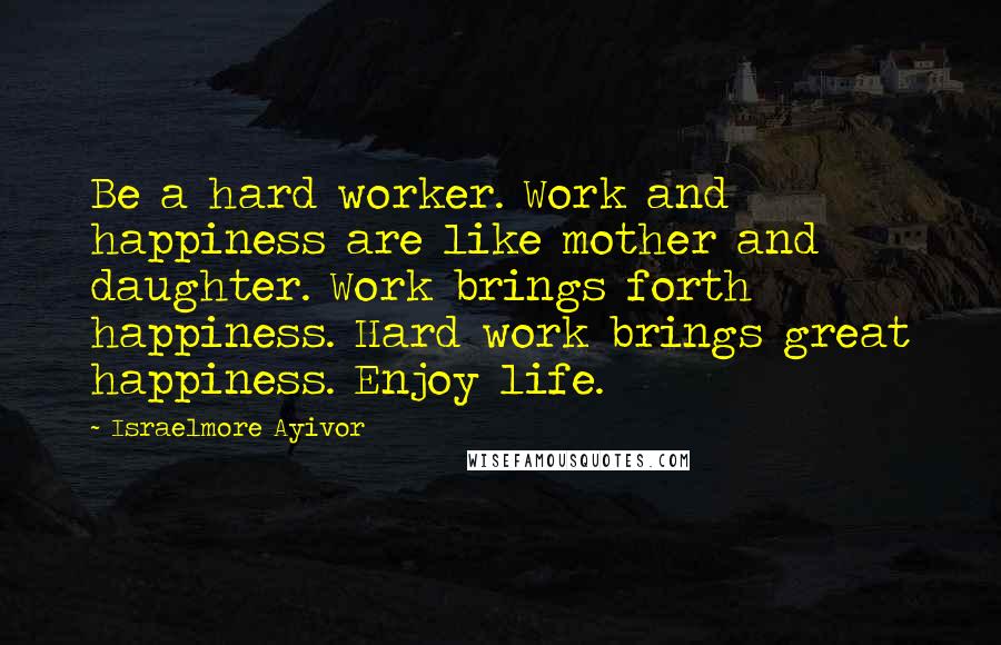 Israelmore Ayivor Quotes: Be a hard worker. Work and happiness are like mother and daughter. Work brings forth happiness. Hard work brings great happiness. Enjoy life.