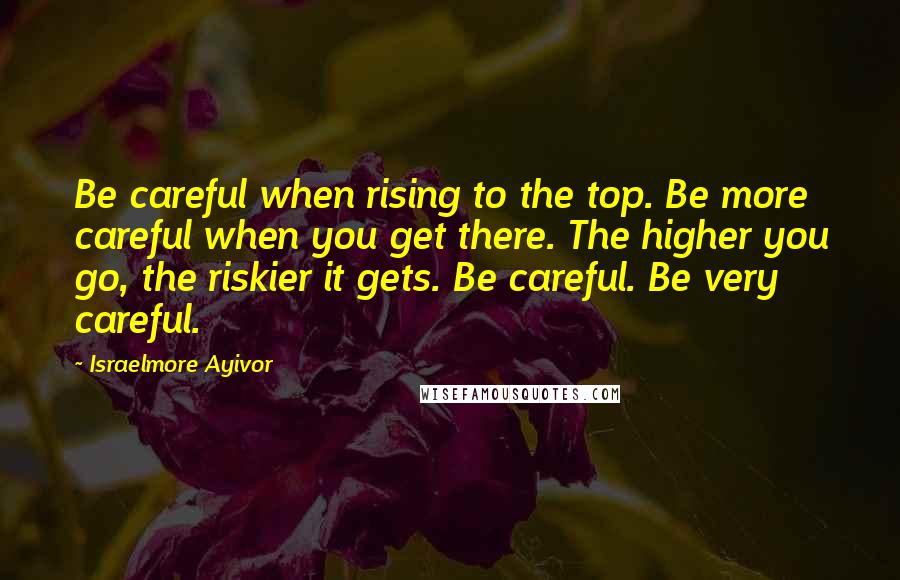 Israelmore Ayivor Quotes: Be careful when rising to the top. Be more careful when you get there. The higher you go, the riskier it gets. Be careful. Be very careful.
