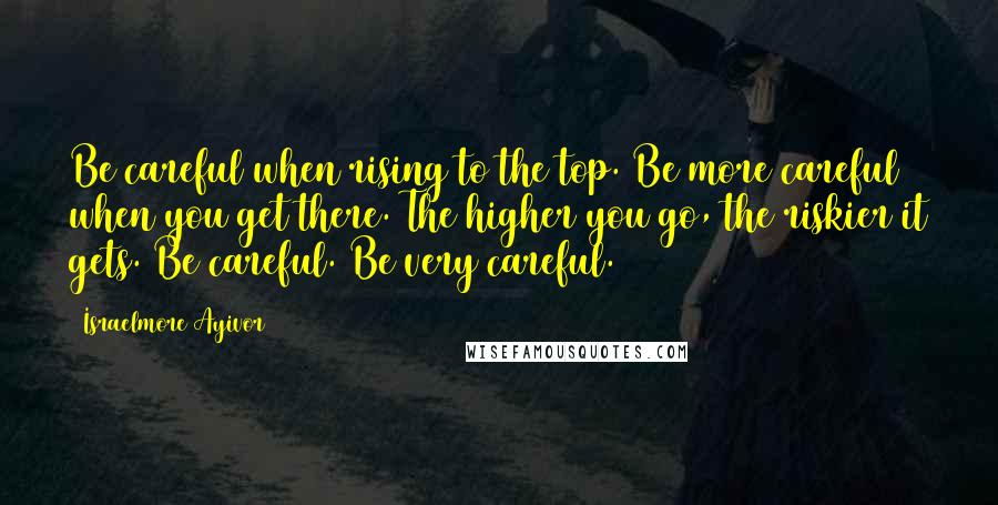 Israelmore Ayivor Quotes: Be careful when rising to the top. Be more careful when you get there. The higher you go, the riskier it gets. Be careful. Be very careful.