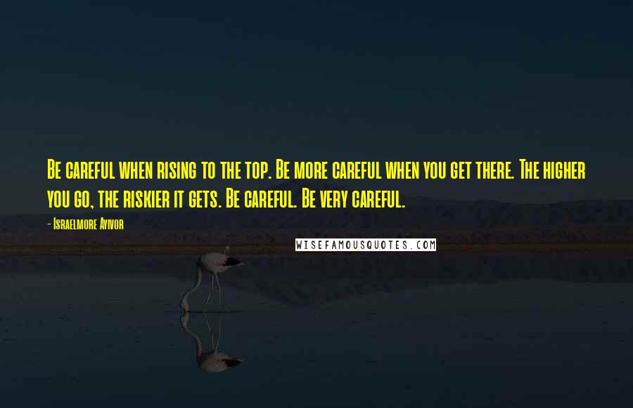 Israelmore Ayivor Quotes: Be careful when rising to the top. Be more careful when you get there. The higher you go, the riskier it gets. Be careful. Be very careful.
