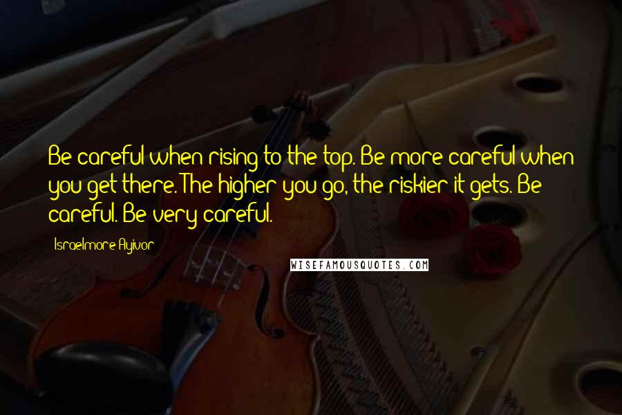 Israelmore Ayivor Quotes: Be careful when rising to the top. Be more careful when you get there. The higher you go, the riskier it gets. Be careful. Be very careful.