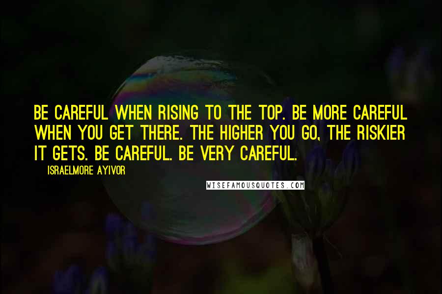 Israelmore Ayivor Quotes: Be careful when rising to the top. Be more careful when you get there. The higher you go, the riskier it gets. Be careful. Be very careful.