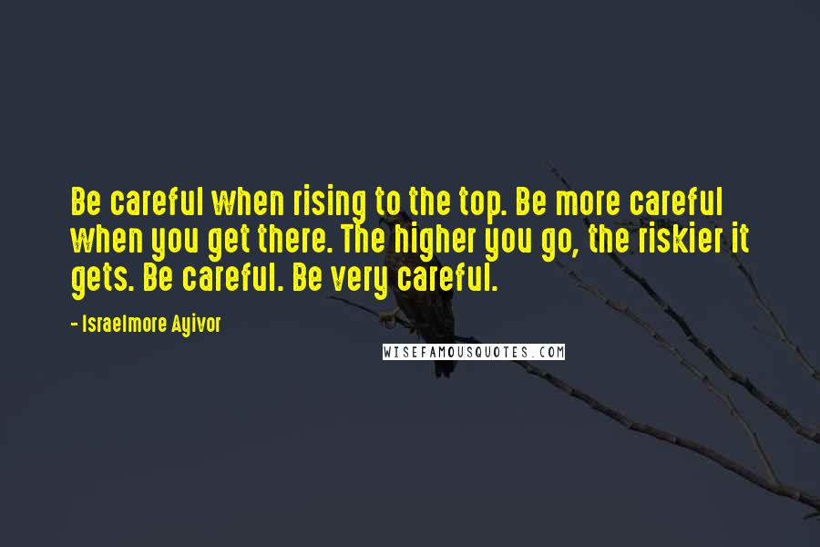Israelmore Ayivor Quotes: Be careful when rising to the top. Be more careful when you get there. The higher you go, the riskier it gets. Be careful. Be very careful.