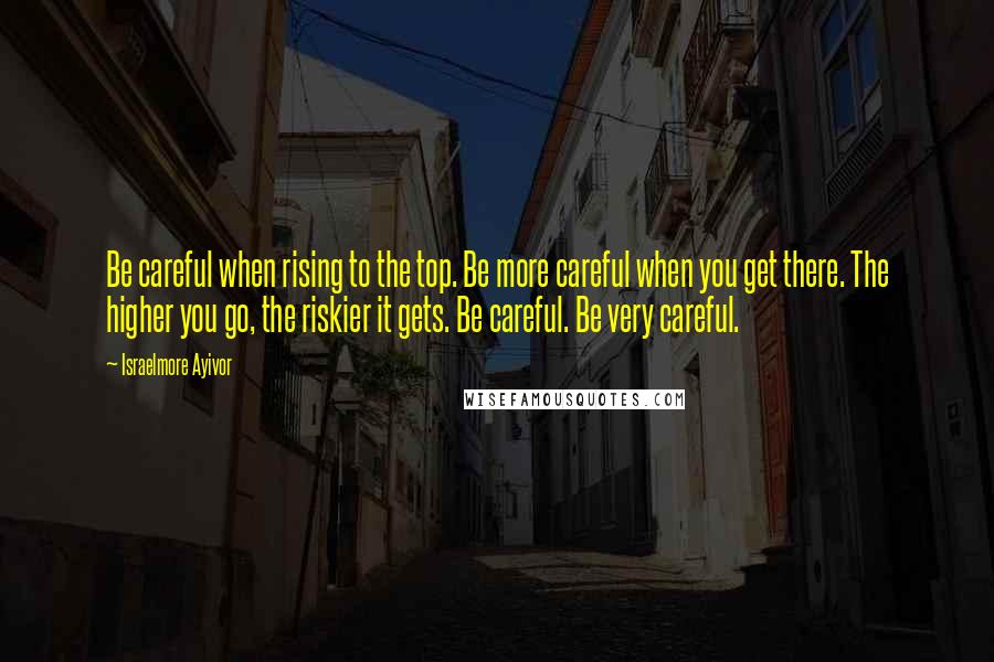Israelmore Ayivor Quotes: Be careful when rising to the top. Be more careful when you get there. The higher you go, the riskier it gets. Be careful. Be very careful.