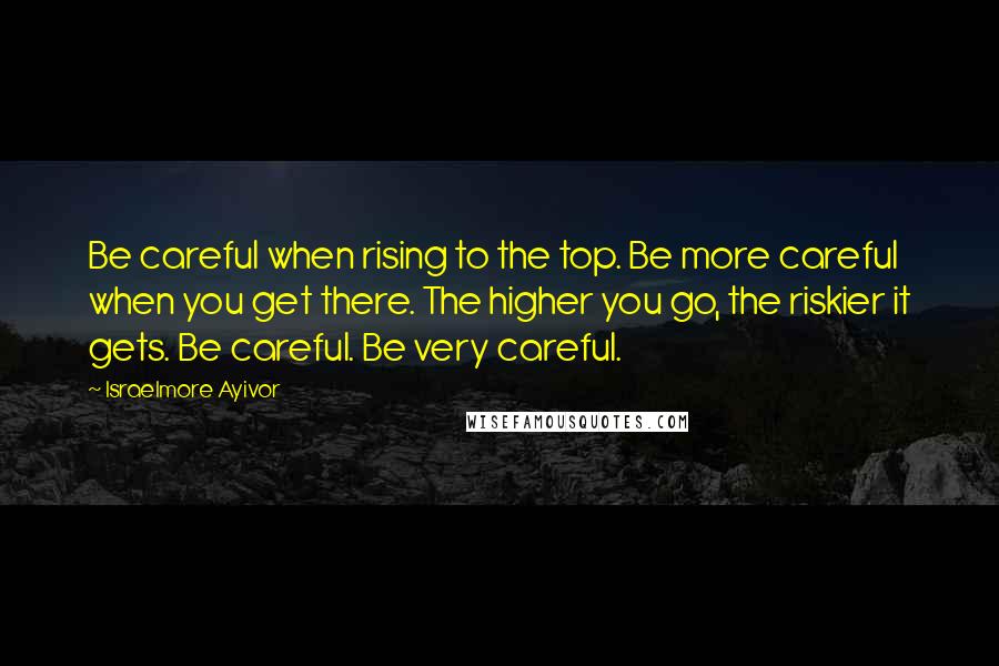 Israelmore Ayivor Quotes: Be careful when rising to the top. Be more careful when you get there. The higher you go, the riskier it gets. Be careful. Be very careful.
