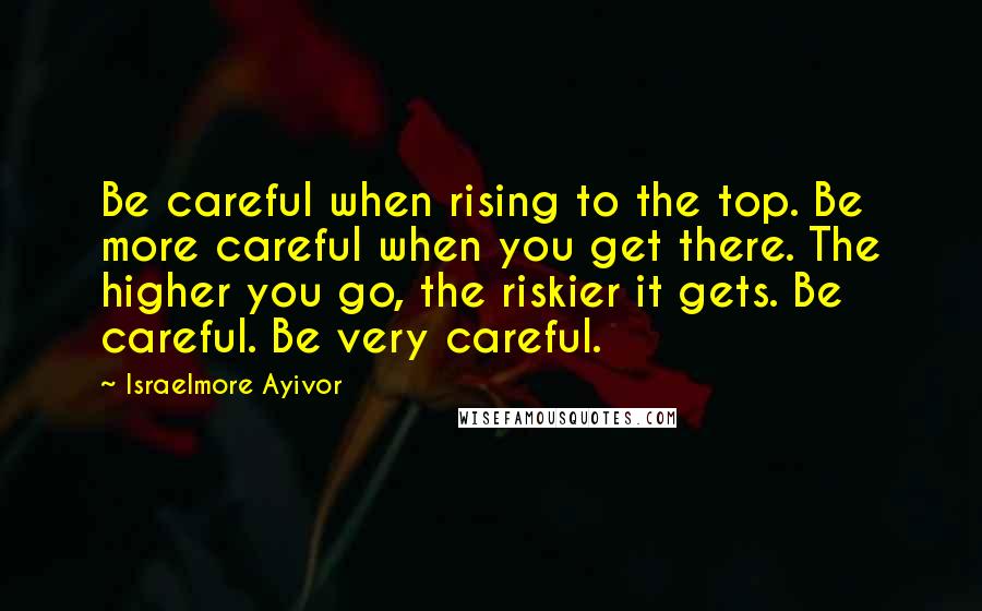 Israelmore Ayivor Quotes: Be careful when rising to the top. Be more careful when you get there. The higher you go, the riskier it gets. Be careful. Be very careful.