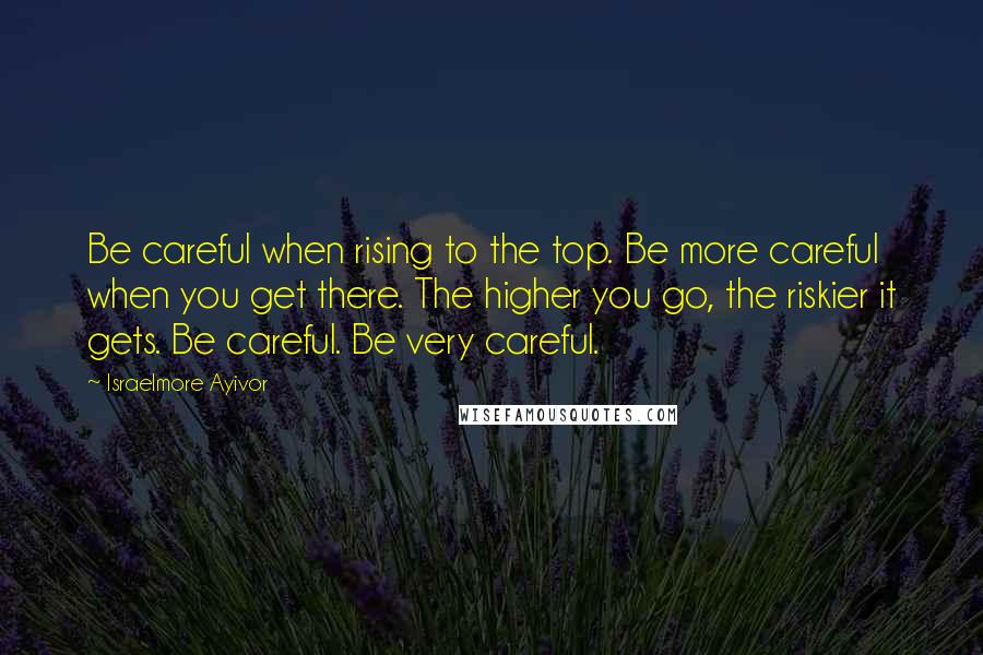 Israelmore Ayivor Quotes: Be careful when rising to the top. Be more careful when you get there. The higher you go, the riskier it gets. Be careful. Be very careful.