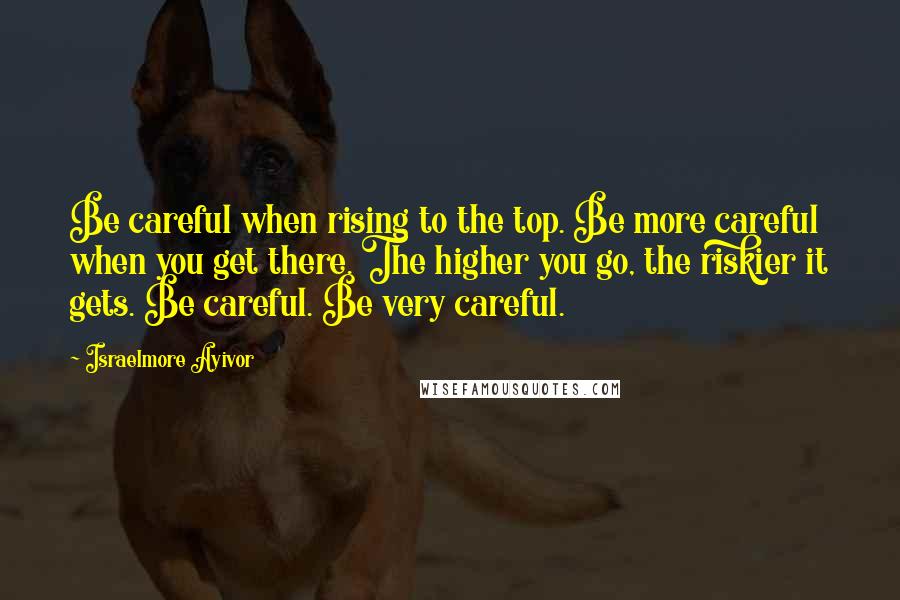 Israelmore Ayivor Quotes: Be careful when rising to the top. Be more careful when you get there. The higher you go, the riskier it gets. Be careful. Be very careful.