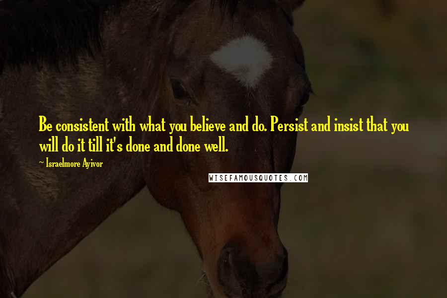 Israelmore Ayivor Quotes: Be consistent with what you believe and do. Persist and insist that you will do it till it's done and done well.