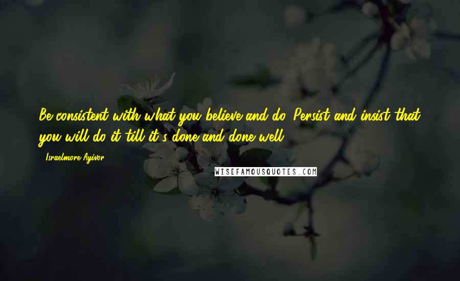 Israelmore Ayivor Quotes: Be consistent with what you believe and do. Persist and insist that you will do it till it's done and done well.