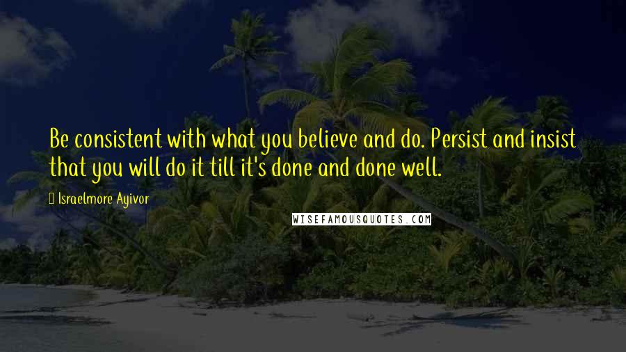 Israelmore Ayivor Quotes: Be consistent with what you believe and do. Persist and insist that you will do it till it's done and done well.