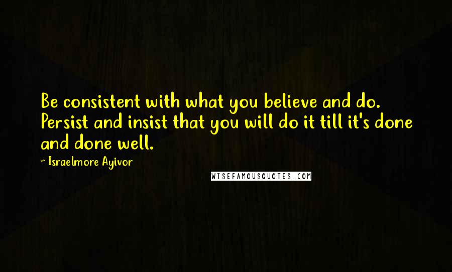 Israelmore Ayivor Quotes: Be consistent with what you believe and do. Persist and insist that you will do it till it's done and done well.