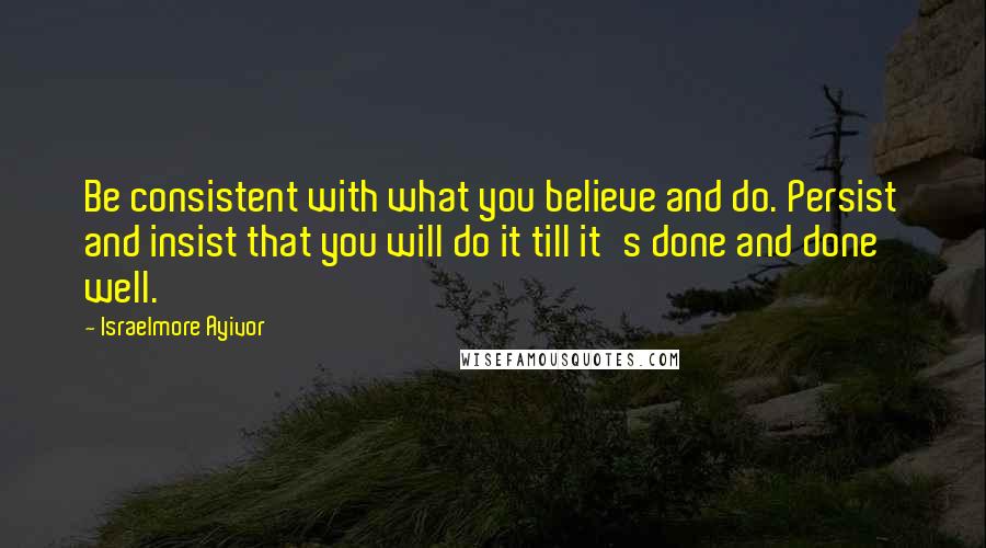 Israelmore Ayivor Quotes: Be consistent with what you believe and do. Persist and insist that you will do it till it's done and done well.