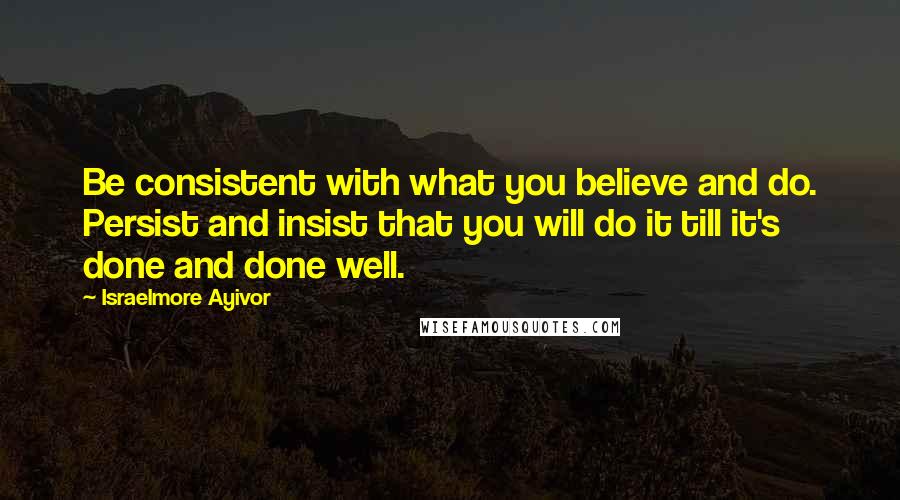 Israelmore Ayivor Quotes: Be consistent with what you believe and do. Persist and insist that you will do it till it's done and done well.