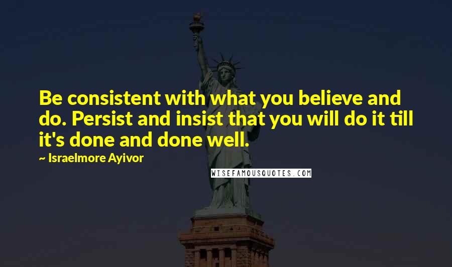 Israelmore Ayivor Quotes: Be consistent with what you believe and do. Persist and insist that you will do it till it's done and done well.