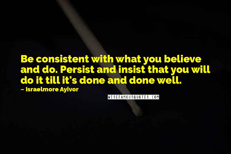 Israelmore Ayivor Quotes: Be consistent with what you believe and do. Persist and insist that you will do it till it's done and done well.