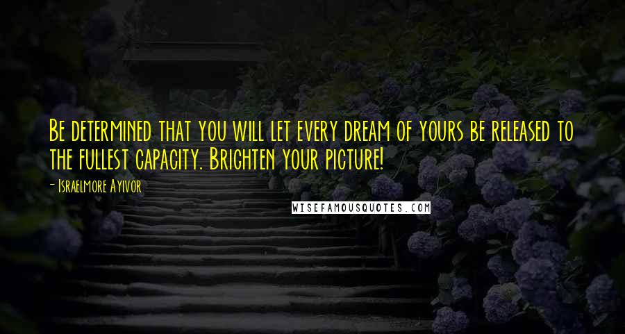 Israelmore Ayivor Quotes: Be determined that you will let every dream of yours be released to the fullest capacity. Brighten your picture!