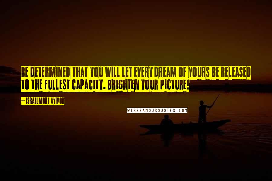 Israelmore Ayivor Quotes: Be determined that you will let every dream of yours be released to the fullest capacity. Brighten your picture!