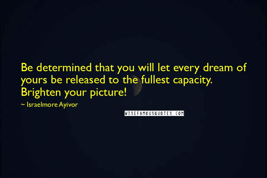 Israelmore Ayivor Quotes: Be determined that you will let every dream of yours be released to the fullest capacity. Brighten your picture!