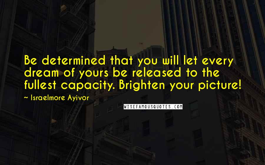 Israelmore Ayivor Quotes: Be determined that you will let every dream of yours be released to the fullest capacity. Brighten your picture!