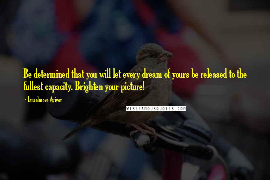 Israelmore Ayivor Quotes: Be determined that you will let every dream of yours be released to the fullest capacity. Brighten your picture!