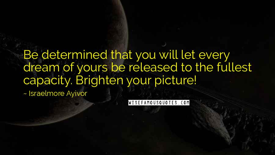 Israelmore Ayivor Quotes: Be determined that you will let every dream of yours be released to the fullest capacity. Brighten your picture!
