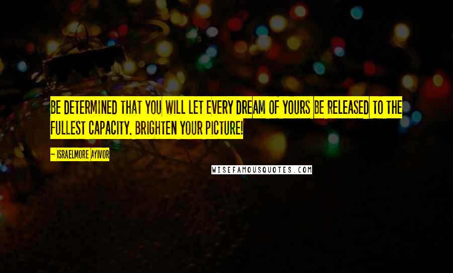 Israelmore Ayivor Quotes: Be determined that you will let every dream of yours be released to the fullest capacity. Brighten your picture!
