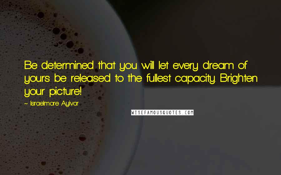 Israelmore Ayivor Quotes: Be determined that you will let every dream of yours be released to the fullest capacity. Brighten your picture!