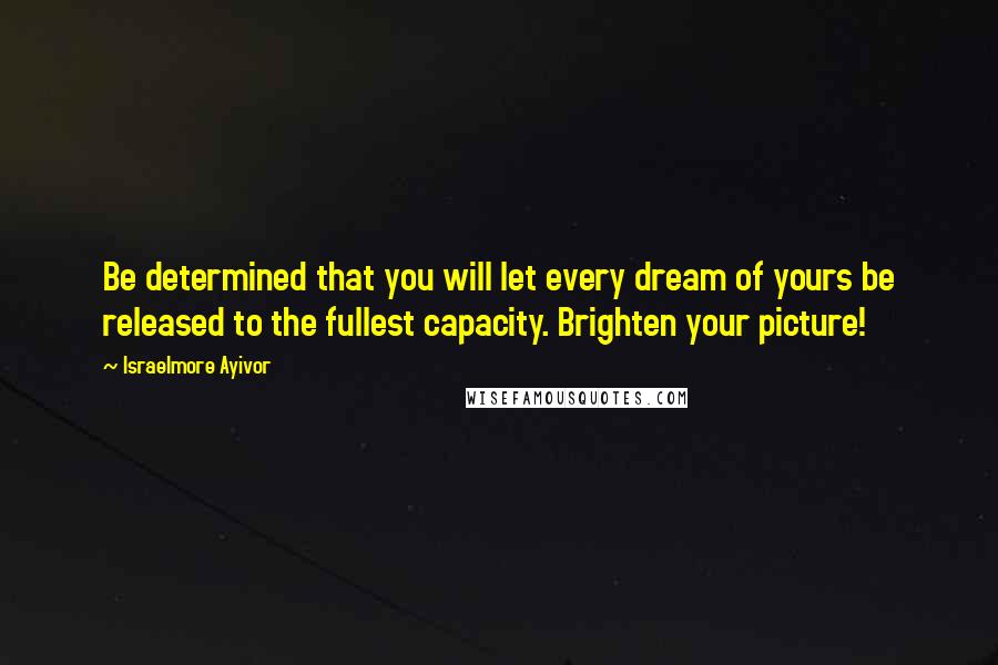 Israelmore Ayivor Quotes: Be determined that you will let every dream of yours be released to the fullest capacity. Brighten your picture!