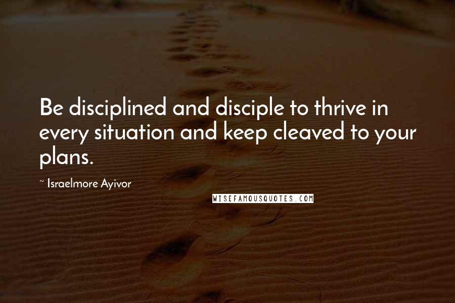 Israelmore Ayivor Quotes: Be disciplined and disciple to thrive in every situation and keep cleaved to your plans.